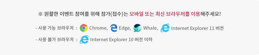 ※ 원활한 이벤트 참여를 위해 참가(접수)는 최신 브라우저를 이용해주세요! - 사용 가능 브라우저 : Chrome, Edge, Whale, Internet Explorer 11 버전 - 사용 불가 브라우저 : Internet Explorer 10 버전 이하